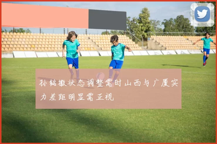 孙铭徽状态调整需时山西与广厦实力差距明显需正视