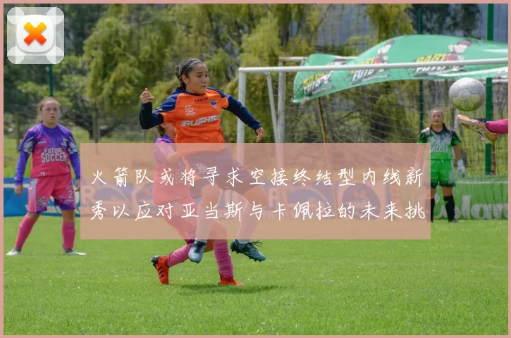 火箭队或将寻求空接终结型内线新秀以应对亚当斯与卡佩拉的未来挑战