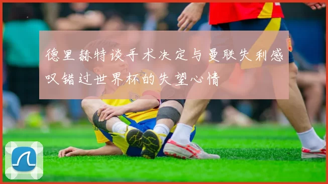 德里赫特谈手术决定与曼联失利感叹错过世界杯的失望心情